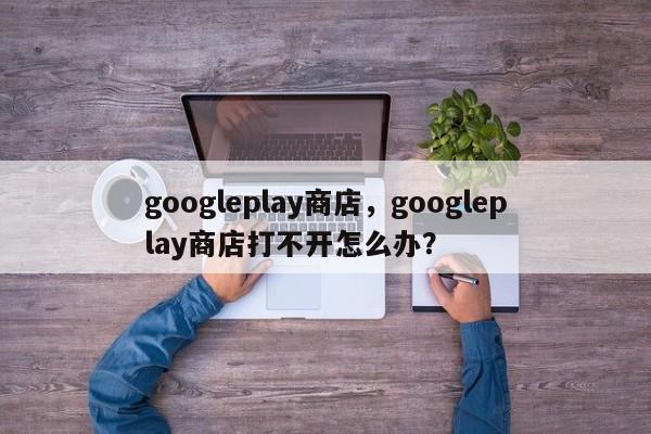 googleplay商店,googleplay商店打不开怎么办? 第1张 googleplay商店,googleplay商店打不开怎么办? 第1张