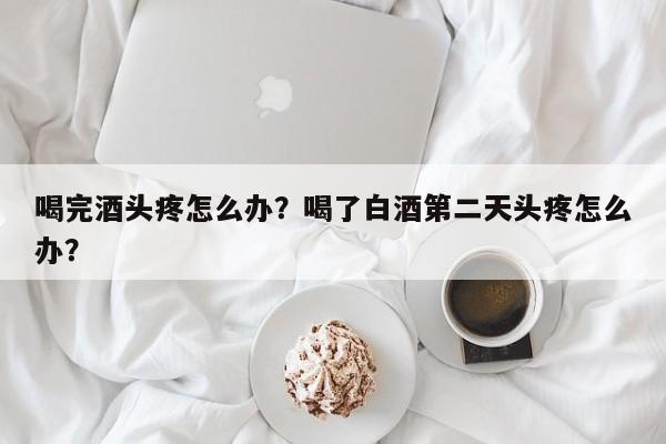 喝完酒头疼怎么办?喝了白酒第二天头疼怎么办? 第1张 喝完酒头疼怎么办?喝了白酒第二天头疼怎么办? 第1张