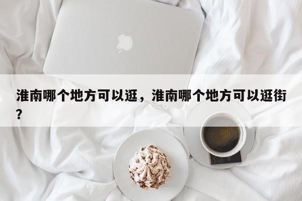 淮南哪个地方可以逛，淮南哪个地方可以逛街？  第1张