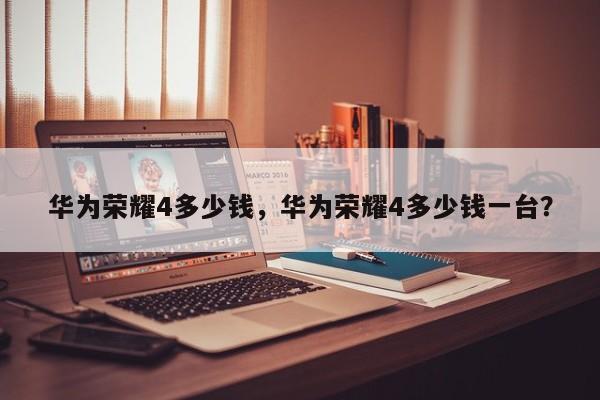 华为荣耀4多少钱，华为荣耀4多少钱一台？  第1张