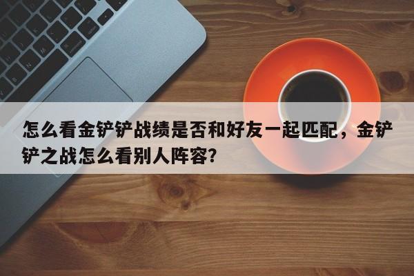 怎么看金铲铲战绩是否和好友一起匹配,金铲铲之战怎么看别人阵容? 第1张 怎么看金铲铲战绩是否和好友一起匹配,金铲铲之战怎么看别人阵容? 第1张