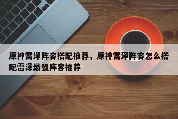 原神雷泽阵容搭配推荐,原神雷泽阵容怎么搭配雷泽最强阵容推荐 第1张 原神雷泽阵容搭配推荐,原神雷泽阵容怎么搭配雷泽最强阵容推荐 第1张