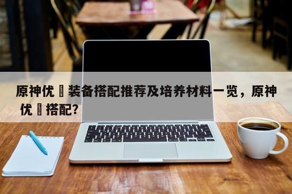 原神优菈装备搭配推荐及培养材料一览,原神 优菈搭配? 第1张 原神优菈装备搭配推荐及培养材料一览,原神 优菈搭配? 第1张
