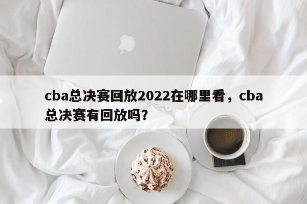 cba总决赛回放2022在哪里看,cba总决赛有回放吗? 第1张 cba总决赛回放2022在哪里看,cba总决赛有回放吗? 第1张
