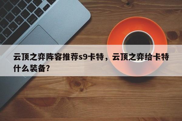 云顶之弈阵容推荐s9卡特,云顶之弈给卡特什么装备? 第1张 云顶之弈阵容推荐s9卡特,云顶之弈给卡特什么装备? 第1张