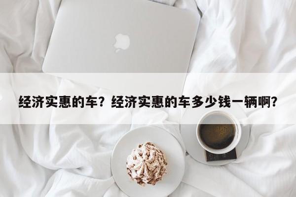 经济实惠的车?经济实惠的车多少钱一辆啊? 第1张 经济实惠的车?经济实惠的车多少钱一辆啊? 第1张