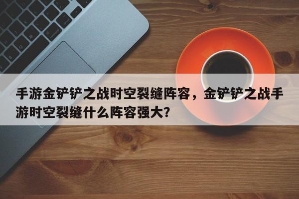 手游金铲铲之战时空裂缝阵容,金铲铲之战手游时空裂缝什么阵容强大? 第1张 手游金铲铲之战时空裂缝阵容,金铲铲之战手游时空裂缝什么阵容强大? 第1张