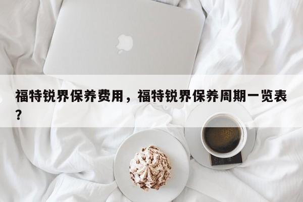 福特锐界保养费用,福特锐界保养周期一览表? 第1张 福特锐界保养费用,福特锐界保养周期一览表? 第1张