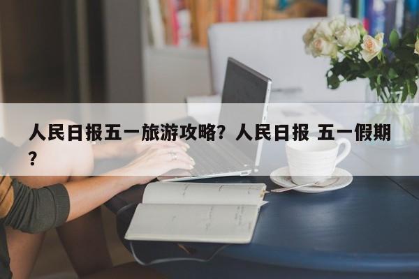 人民日报五一旅游攻略？人民日报 五一假期？  第1张