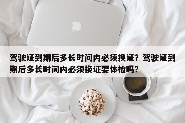 驾驶证到期后多长时间内必须换证？驾驶证到期后多长时间内必须换证要体检吗？  第1张