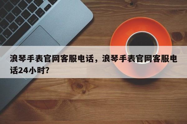 浪琴手表官网客服电话，浪琴手表官网客服电话24小时？  第1张