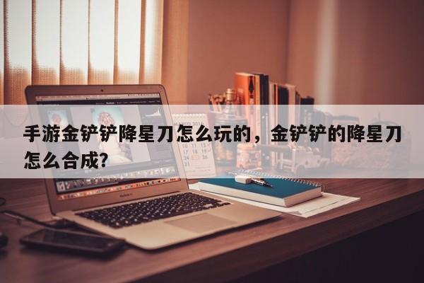 手游金铲铲降星刀怎么玩的,金铲铲的降星刀怎么合成? 第1张 手游金铲铲降星刀怎么玩的,金铲铲的降星刀怎么合成? 第1张