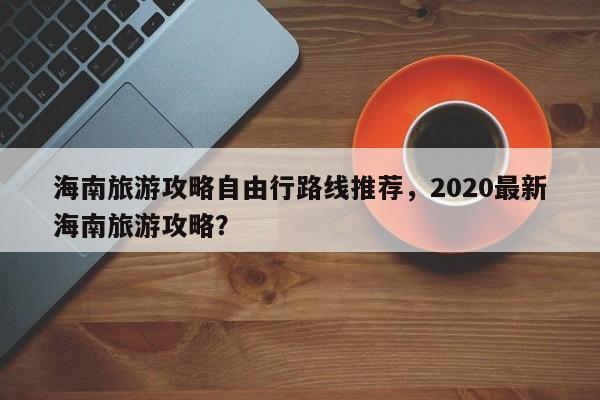 海南旅游攻略自由行路线推荐,2020最新海南旅游攻略? 第1张 海南旅游攻略自由行路线推荐,2020最新海南旅游攻略? 第1张