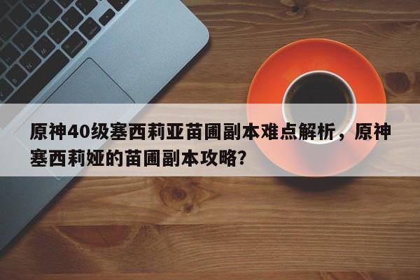 原神40级塞西莉亚苗圃副本难点解析,原神塞西莉娅的苗圃副本攻略? 第1张 原神40级塞西莉亚苗圃副本难点解析,原神塞西莉娅的苗圃副本攻略? 第1张