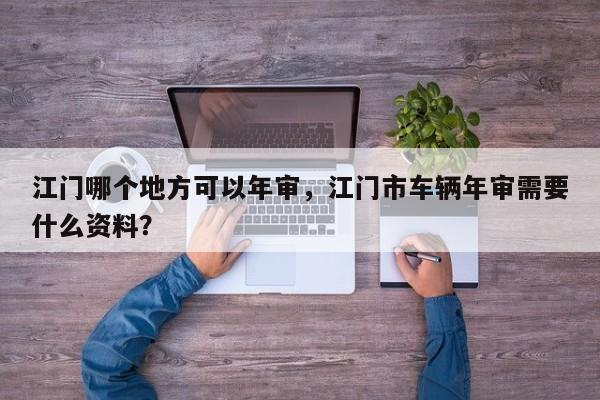 江门哪个地方可以年审,江门市车辆年审需要什么资料? 第1张 江门哪个地方可以年审,江门市车辆年审需要什么资料? 第1张