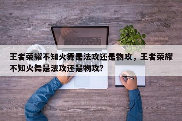 王者荣耀不知火舞是法攻还是物攻,王者荣耀不知火舞是法攻还是物攻? 第1张 王者荣耀不知火舞是法攻还是物攻,王者荣耀不知火舞是法攻还是物攻? 第1张