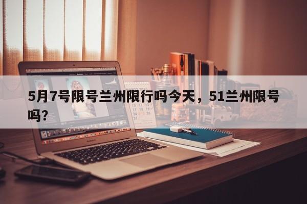 5月7号限号兰州限行吗今天,51兰州限号吗? 第1张 5月7号限号兰州限行吗今天,51兰州限号吗? 第1张