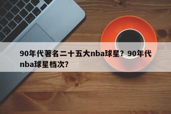 90年代著名二十五大nba球星?90年代nba球星档次? 第1张 90年代著名二十五大nba球星?90年代nba球星档次? 第1张