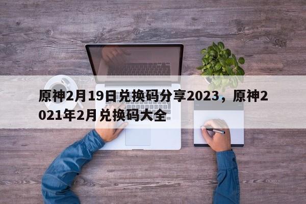 原神2月19日兑换码分享2023，原神2021年2月兑换码大全  第1张