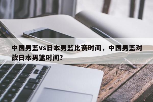 中国男篮vs日本男篮比赛时间,中国男篮对战日本男篮时间? 第1张 中国男篮vs日本男篮比赛时间,中国男篮对战日本男篮时间? 第1张