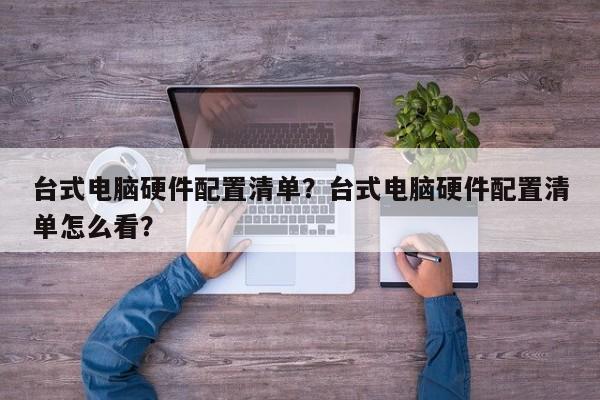 台式电脑硬件配置清单？台式电脑硬件配置清单怎么看？  第1张