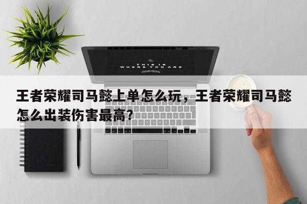 王者荣耀司马懿上单怎么玩,王者荣耀司马懿怎么出装伤害最高? 第1张 王者荣耀司马懿上单怎么玩,王者荣耀司马懿怎么出装伤害最高? 第1张