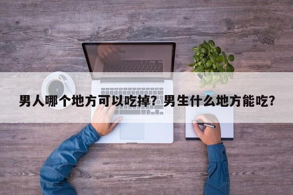 男人哪个地方可以吃掉?男生什么地方能吃? 第1张 男人哪个地方可以吃掉?男生什么地方能吃? 第1张