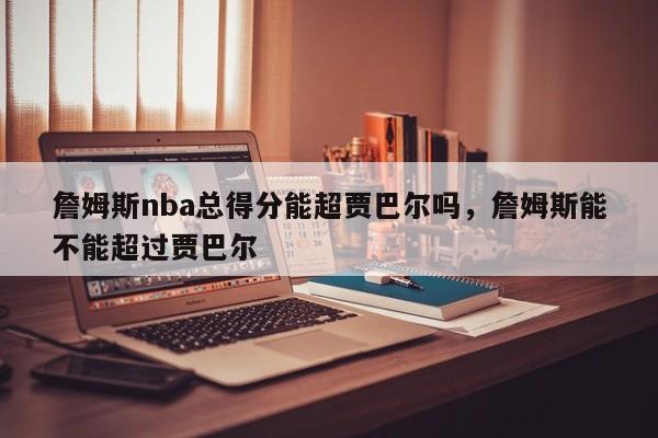 詹姆斯nba总得分能超贾巴尔吗,詹姆斯能不能超过贾巴尔 第1张 詹姆斯nba总得分能超贾巴尔吗,詹姆斯能不能超过贾巴尔 第1张