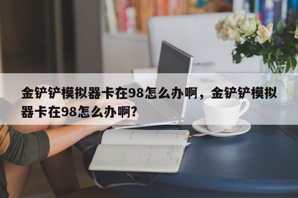 金铲铲模拟器卡在98怎么办啊,金铲铲模拟器卡在98怎么办啊? 第1张 金铲铲模拟器卡在98怎么办啊,金铲铲模拟器卡在98怎么办啊? 第1张