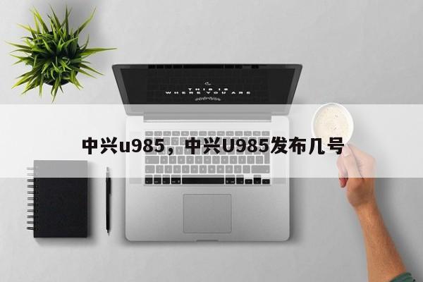 中兴u985，中兴U985发布几号  第1张