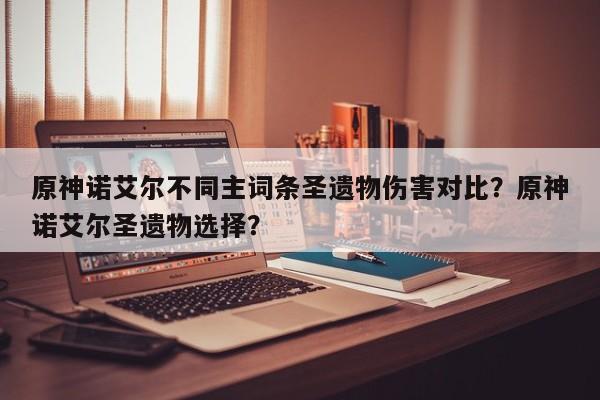 原神诺艾尔不同主词条圣遗物伤害对比?原神诺艾尔圣遗物选择? 第1张 原神诺艾尔不同主词条圣遗物伤害对比?原神诺艾尔圣遗物选择? 第1张