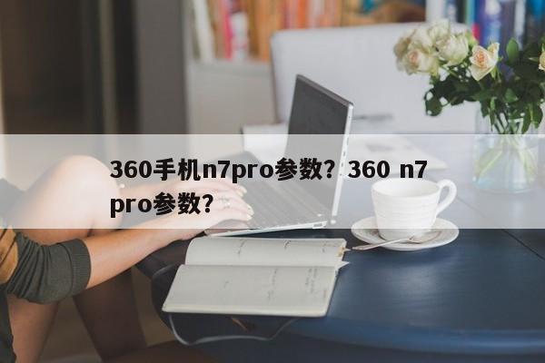 360手机n7pro参数?360 n7 pro参数? 第1张 360手机n7pro参数?360 n7 pro参数? 第1张