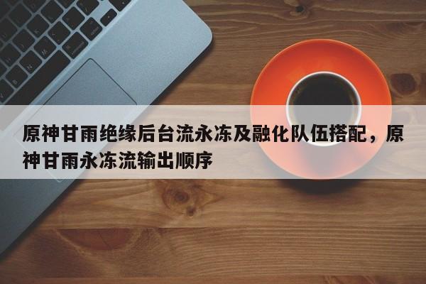 原神甘雨绝缘后台流永冻及融化队伍搭配,原神甘雨永冻流输出顺序 第1张 原神甘雨绝缘后台流永冻及融化队伍搭配,原神甘雨永冻流输出顺序 第1张