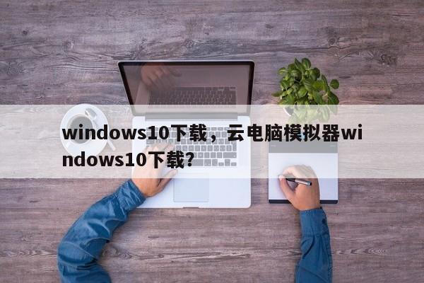 windows10下载,云电脑模拟器windows10下载? 第1张 windows10下载,云电脑模拟器windows10下载? 第1张