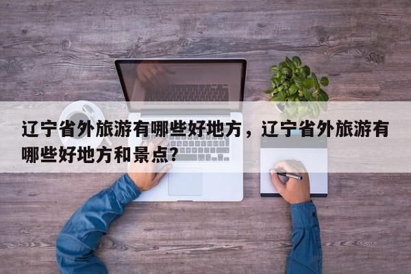 辽宁省外旅游有哪些好地方,辽宁省外旅游有哪些好地方和景点? 第1张 辽宁省外旅游有哪些好地方,辽宁省外旅游有哪些好地方和景点? 第1张