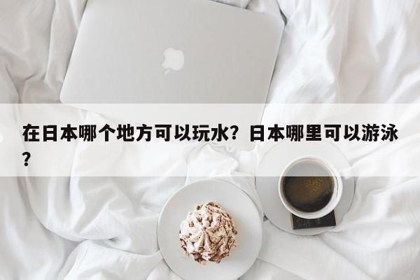 在日本哪个地方可以玩水？日本哪里可以游泳？  第1张