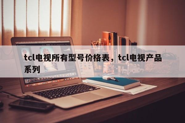 tcl电视所有型号价格表,tcl电视产品系列 第1张 tcl电视所有型号价格表,tcl电视产品系列 第1张