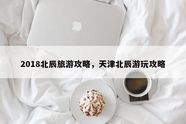 2018北辰旅游攻略,天津北辰游玩攻略 第1张 2018北辰旅游攻略,天津北辰游玩攻略 第1张