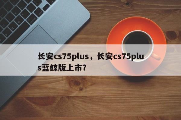长安cs75plus，长安cs75plus蓝鲸版上市？  第1张
