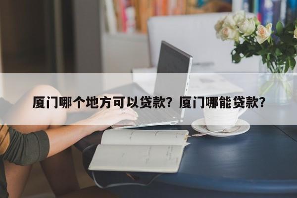 厦门哪个地方可以贷款？厦门哪能贷款？  第1张