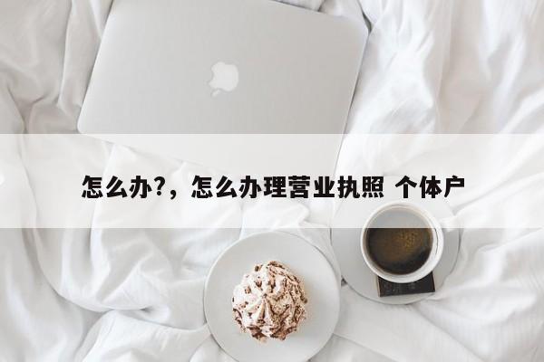 怎么办?，怎么办理营业执照 个体户  第1张
