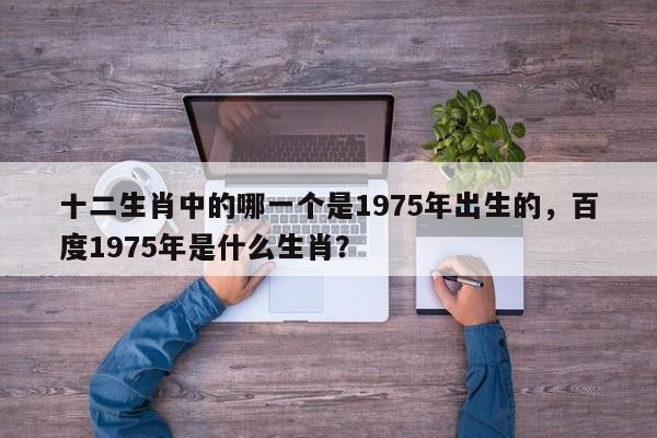 十二生肖中的哪一个是1975年出生的,百度1975年是什么生肖? 第1张 十二生肖中的哪一个是1975年出生的,百度1975年是什么生肖? 第1张