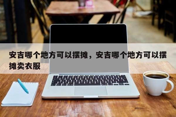 安吉哪个地方可以摆摊,安吉哪个地方可以摆摊卖衣服 第1张 安吉哪个地方可以摆摊,安吉哪个地方可以摆摊卖衣服 第1张