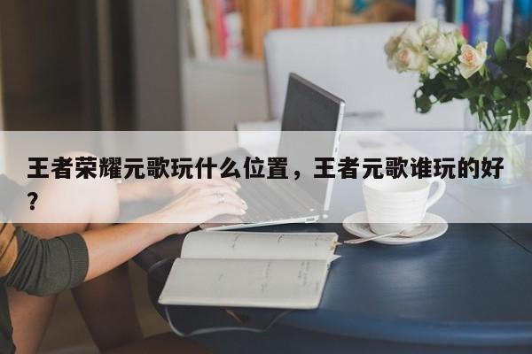 王者荣耀元歌玩什么位置,王者元歌谁玩的好? 第1张 王者荣耀元歌玩什么位置,王者元歌谁玩的好? 第1张