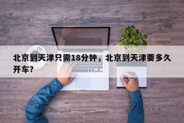 北京到天津只需18分钟,北京到天津要多久开车? 第1张 北京到天津只需18分钟,北京到天津要多久开车? 第1张