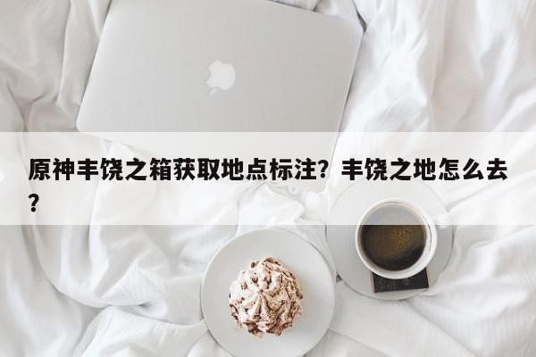 原神丰饶之箱获取地点标注？丰饶之地怎么去？  第1张