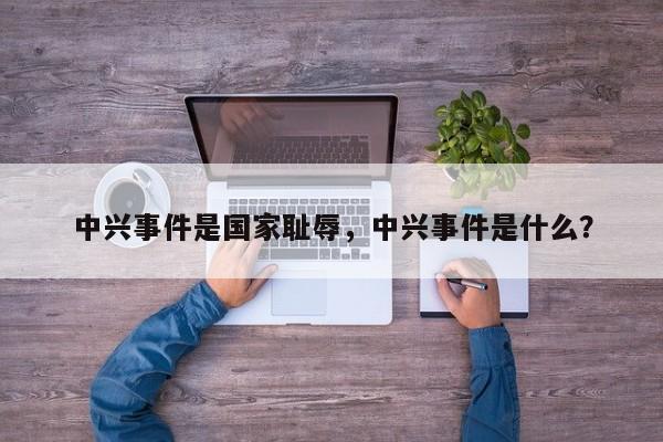 中兴事件是国家耻辱,中兴事件是什么? 第1张 中兴事件是国家耻辱,中兴事件是什么? 第1张