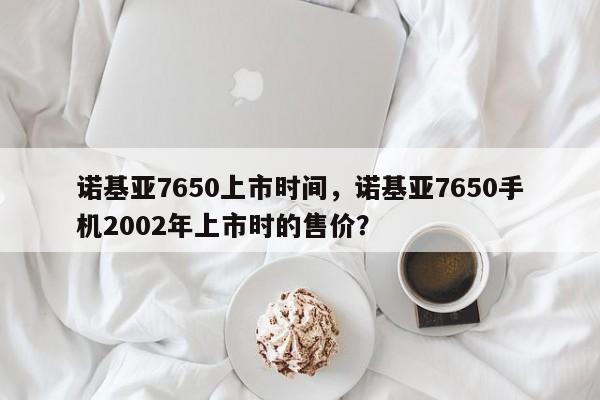 诺基亚7650上市时间，诺基亚7650手机2002年上市时的售价？  第1张