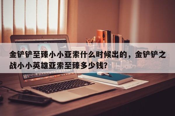 金铲铲至臻小小亚索什么时候出的，金铲铲之战小小英雄亚索至臻多少钱？