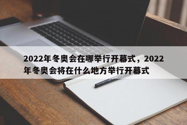 2022年冬奥会在哪举行开幕式，2022年冬奥会将在什么地方举行开幕式